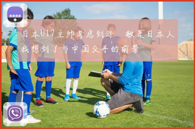 日本U17主帅考虑到浮嶋敏是日本人我想到了与中国交手的前景