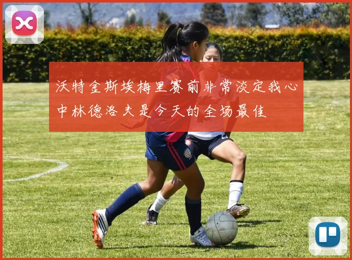 沃特金斯埃梅里赛前非常淡定我心中林德洛夫是今天的全场最佳